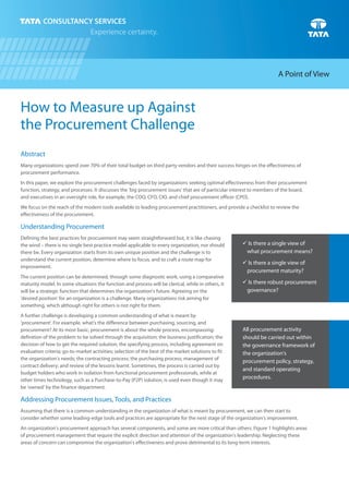 How to Measure up Against
the Procurement Challenge
Abstract
Many organizations spend over 70% of their total budget on third party vendors and their success hinges on the effectiveness of
procurement performance.
In this paper, we explore the procurement challenges faced by organizations seeking optimal effectiveness from their procurement
function, strategy, and processes. It discusses the 'big procurement issues' that are of particular interest to members of the board,
and executives in an oversight role, for example, the COO, CFO, CIO, and chief procurement officer (CPO).
We focus on the reach of the modern tools available to leading procurement practitioners, and provide a checklist to review the
effectiveness of the procurement.
Understanding Procurement
Defining the best practices for procurement may seem straightforward but, it is like chasing
the wind – there is no single best practice model applicable to every organization, nor should
there be. Every organization starts from its own unique position and the challenge is to
understand the current position, determine where to focus, and to craft a route map for
improvement.
The current position can be determined, through some diagnostic work, using a comparative
maturity model. In some situations the function and process will be clerical, while in others, it
will be a strategic function that determines the organization's future. Agreeing on the
'desired position' for an organization is a challenge. Many organizations risk aiming for
something, which although right for others is not right for them.
A further challenge is developing a common understanding of what is meant by
'procurement'. For example, what's the difference between purchasing, sourcing, and
procurement? At its most basic, procurement is about the whole process, encompassing:
definition of the problem to be solved through the acquisition; the business justification; the
decision of how to get the required solution; the specifying process, including agreement on
evaluation criteria; go-to-market activities; selection of the best of the market solutions to fit
the organization's needs; the contracting process; the purchasing process; management of
contract delivery; and review of the lessons learnt. Sometimes, the process is carried out by
budget holders who work in isolation from functional procurement professionals, while at
other times technology, such as a Purchase-to-Pay (P2P) solution, is used even though it may
be 'owned' by the finance department.
Addressing Procurement Issues, Tools, and Practices
Assuming that there is a common understanding in the organization of what is meant by procurement, we can then start to
consider whether some leading-edge tools and practices are appropriate for the next stage of the organization's improvement.
An organization's procurement approach has several components, and some are more critical than others. Figure 1 highlights areas
of procurement management that require the explicit direction and attention of the organization's leadership. Neglecting these
areas of concern can compromise the organization's effectiveness and prove detrimental to its long-term interests.
A Point of View
ü Is there a single view of
what procurement means?
ü Is there a single view of
procurement maturity?
ü Is there robust procurement
governance?
All procurement activity
should be carried out within
the governance framework of
the organization's
procurement policy, strategy,
and standard operating
procedures.
 