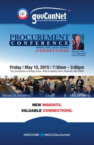 Honorary Chair:
U.S. Congressman
Chris Van Hollen
PROCUREMENT
C O N N E C T I O N S.C O N N E C T I O N S.
C O N F E R E N C E
FEDERAL. STATE. LOCAL. BUSINESS.
Government Contracting Network
Friday | May 15, 2015 | 7:30am - 3:00pm
The Universities at Shady Grove, 9630 Gudelsky Drive, Rockville, MD 20850
NEW INSIGHTS.
VALUABLE CONNECTIONS.
#MCCCGovConNet@MCCCMD
 