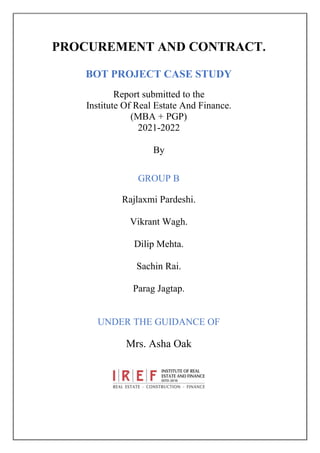 PROCUREMENT AND CONTRACT.
BOT PROJECT CASE STUDY
Report submitted to the
Institute Of Real Estate And Finance.
(MBA + PGP)
2021-2022
By
GROUP B
Rajlaxmi Pardeshi.
Vikrant Wagh.
Dilip Mehta.
Sachin Rai.
Parag Jagtap.
UNDER THE GUIDANCE OF
Mrs. Asha Oak
 