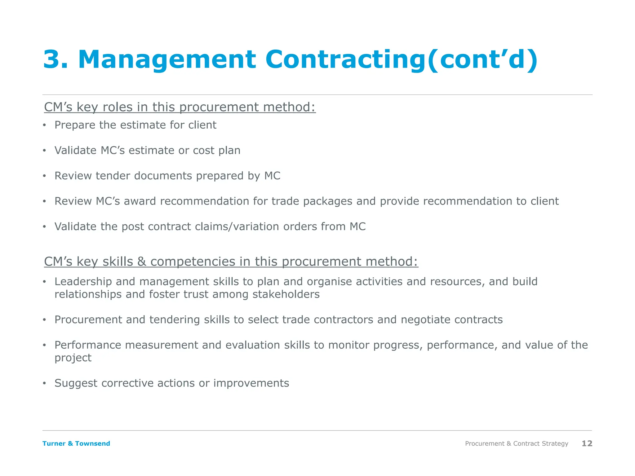 Turner & Townsend
3. Management Contracting(cont’d)
Procurement & Contract Strategy 12
CM’s key roles in this procurement method:
CM’s key skills & competencies in this procurement method:
• Prepare the estimate for client
• Validate MC’s estimate or cost plan
• Review tender documents prepared by MC
• Review MC’s award recommendation for trade packages and provide recommendation to client
• Validate the post contract claims/variation orders from MC
• Leadership and management skills to plan and organise activities and resources, and build
relationships and foster trust among stakeholders
• Procurement and tendering skills to select trade contractors and negotiate contracts
• Performance measurement and evaluation skills to monitor progress, performance, and value of the
project
• Suggest corrective actions or improvements
 