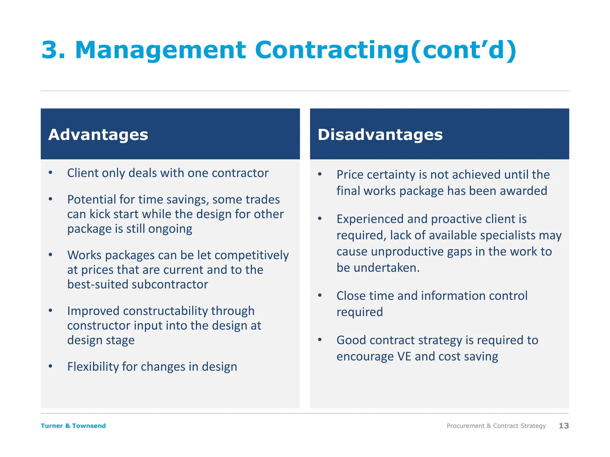 Turner & Townsend
3. Management Contracting(cont’d)
• Client only deals with one contractor
• Potential for time savings, some trades
can kick start while the design for other
package is still ongoing
• Works packages can be let competitively
at prices that are current and to the
best-suited subcontractor
• Improved constructability through
constructor input into the design at
design stage
• Flexibility for changes in design
• Price certainty is not achieved until the
final works package has been awarded
• Experienced and proactive client is
required, lack of available specialists may
cause unproductive gaps in the work to
be undertaken.
• Close time and information control
required
• Good contract strategy is required to
encourage VE and cost saving
Procurement & Contract Strategy 13
Advantages Disadvantages
 