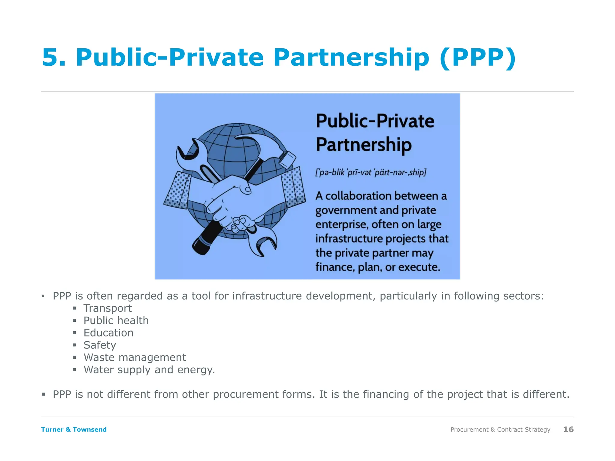 Turner & Townsend
5. Public-Private Partnership (PPP)
Procurement & Contract Strategy 16
• PPP is often regarded as a tool for infrastructure development, particularly in following sectors:
▪ Transport
▪ Public health
▪ Education
▪ Safety
▪ Waste management
▪ Water supply and energy.
▪ PPP is not different from other procurement forms. It is the financing of the project that is different.
 