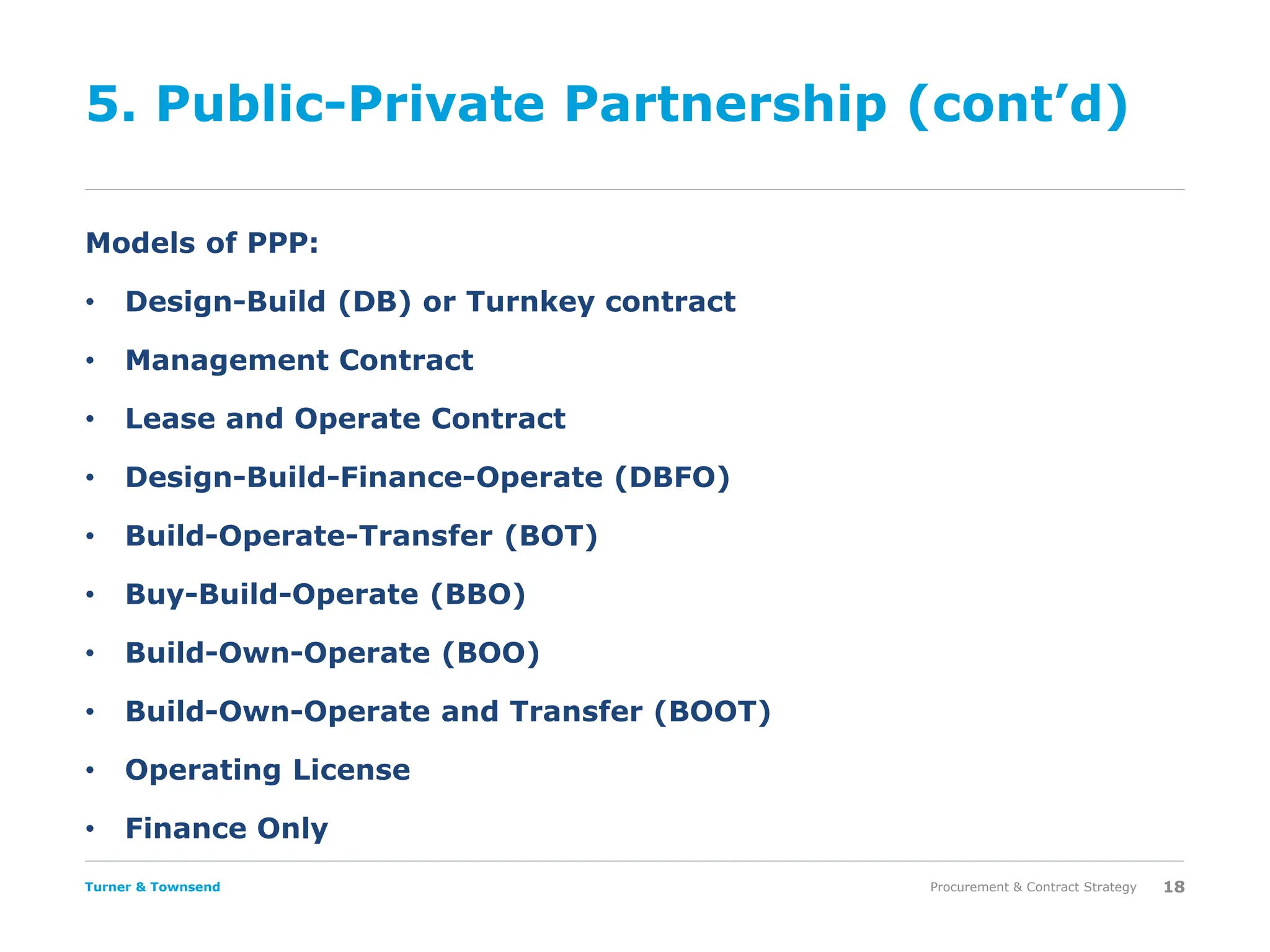 Turner & Townsend
5. Public-Private Partnership (cont’d)
Models of PPP:
• Design-Build (DB) or Turnkey contract
• Management Contract
• Lease and Operate Contract
• Design-Build-Finance-Operate (DBFO)
• Build-Operate-Transfer (BOT)
• Buy-Build-Operate (BBO)
• Build-Own-Operate (BOO)
• Build-Own-Operate and Transfer (BOOT)
• Operating License
• Finance Only
Procurement & Contract Strategy 18
 