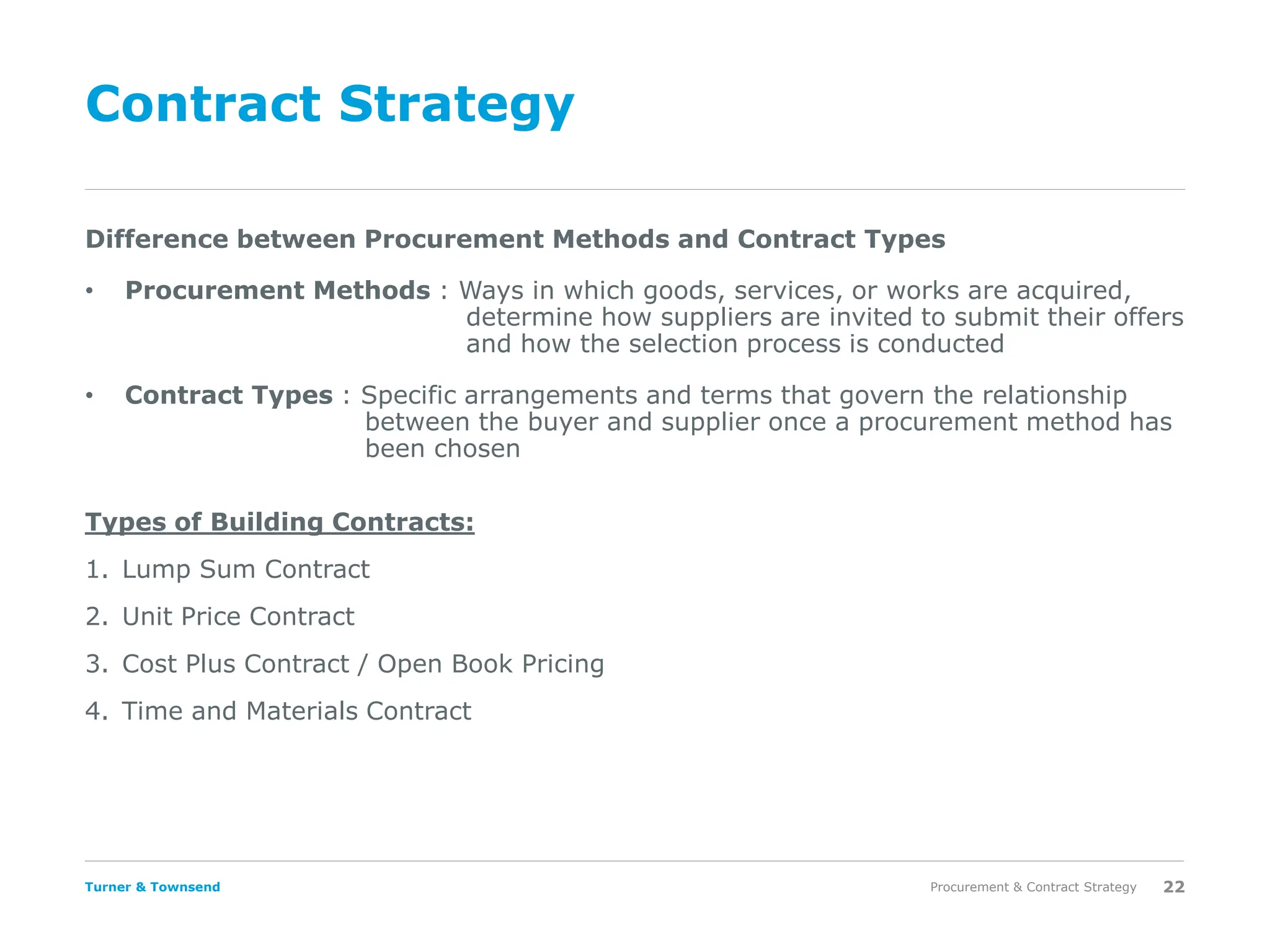Turner & Townsend
Contract Strategy
Types of Building Contracts:
1. Lump Sum Contract
2. Unit Price Contract
3. Cost Plus Contract / Open Book Pricing
4. Time and Materials Contract
Procurement & Contract Strategy 22
Difference between Procurement Methods and Contract Types
• Procurement Methods : Ways in which goods, services, or works are acquired,
determine how suppliers are invited to submit their offers
and how the selection process is conducted
• Contract Types : Specific arrangements and terms that govern the relationship
between the buyer and supplier once a procurement method has
been chosen
 