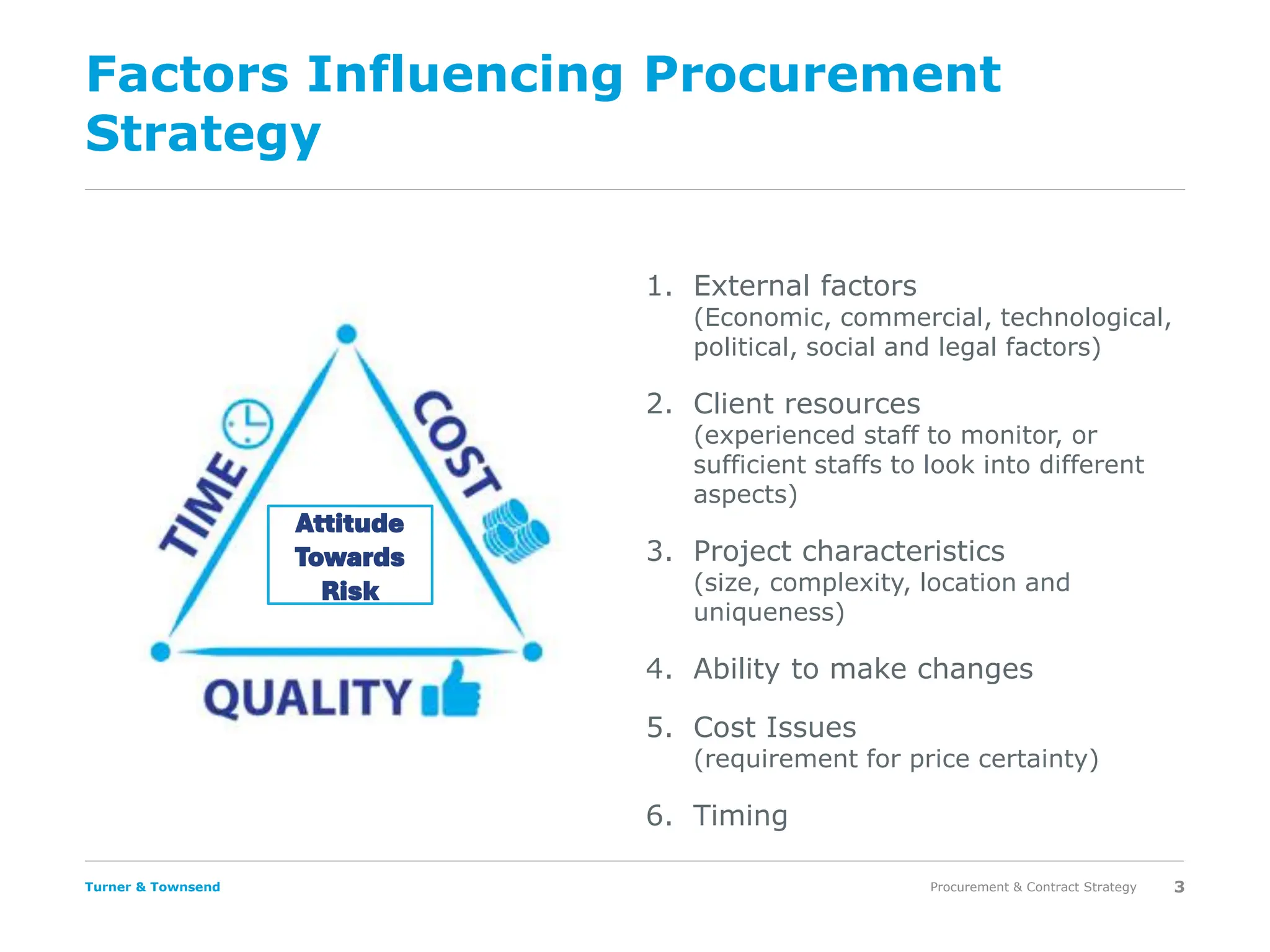 Turner & Townsend
Factors Influencing Procurement
Strategy
1. External factors
(Economic, commercial, technological,
political, social and legal factors)
2. Client resources
(experienced staff to monitor, or
sufficient staffs to look into different
aspects)
3. Project characteristics
(size, complexity, location and
uniqueness)
4. Ability to make changes
5. Cost Issues
(requirement for price certainty)
6. Timing
Procurement & Contract Strategy 3
Attitude
Towards
Risk
 