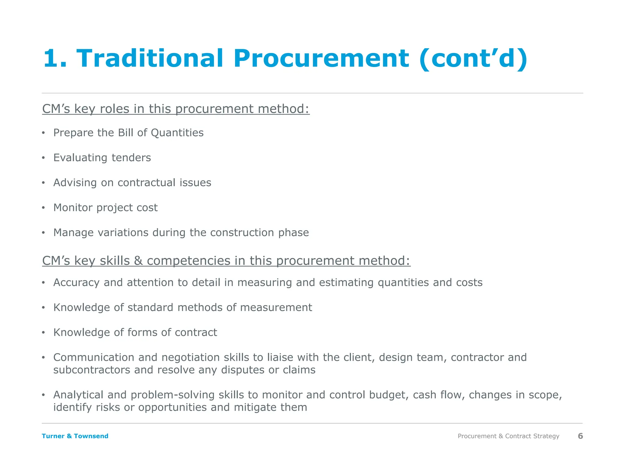 Turner & Townsend
1. Traditional Procurement (cont’d)
Procurement & Contract Strategy 6
CM’s key roles in this procurement method:
CM’s key skills & competencies in this procurement method:
• Prepare the Bill of Quantities
• Evaluating tenders
• Advising on contractual issues
• Monitor project cost
• Manage variations during the construction phase
• Accuracy and attention to detail in measuring and estimating quantities and costs
• Knowledge of standard methods of measurement
• Knowledge of forms of contract
• Communication and negotiation skills to liaise with the client, design team, contractor and
subcontractors and resolve any disputes or claims
• Analytical and problem-solving skills to monitor and control budget, cash flow, changes in scope,
identify risks or opportunities and mitigate them
 