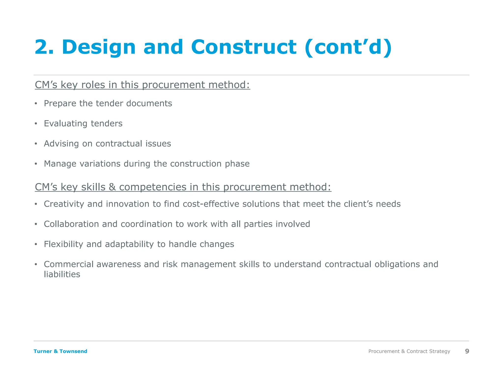 Turner & Townsend
2. Design and Construct (cont’d)
Procurement & Contract Strategy 9
CM’s key roles in this procurement method:
CM’s key skills & competencies in this procurement method:
• Prepare the tender documents
• Evaluating tenders
• Advising on contractual issues
• Manage variations during the construction phase
• Creativity and innovation to find cost-effective solutions that meet the client’s needs
• Collaboration and coordination to work with all parties involved
• Flexibility and adaptability to handle changes
• Commercial awareness and risk management skills to understand contractual obligations and
liabilities
 
