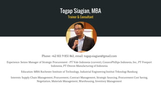 Togap Siagian, MBA
Trainer & Consultant
Phone: +62 811 9 851 861, email: togap.siagian@gmail.com
Experience: Senior Manager of Strategic Procurement - PT Vale Indonesia (current), ConocoPhillips Indonesia, Inc., PT Freeport
Indonesia, PT Omron Manufacturing of Indonesia
Education: MBA Rochester Institute of Technology, Industrial Engineering Institut Teknologi Bandung
Interests: Supply Chain Management, Procurement, Contract Management, Strategic Sourcing, Procurement Cost Saving,
Negotiation, Materials Management, Warehousing, Inventory Management
 