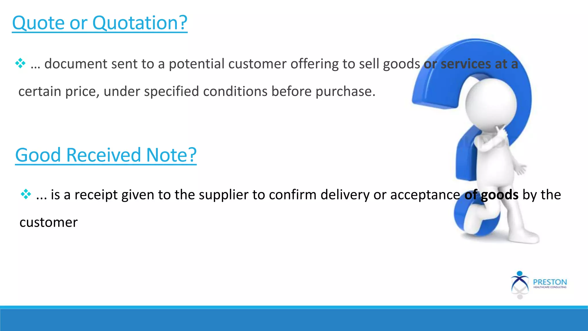 Quote or Quotation?
Good Received Note?
 ... is a receipt given to the supplier to confirm delivery or acceptance of goods by the
customer
 … document sent to a potential customer offering to sell goods or services at a
certain price, under specified conditions before purchase.
 