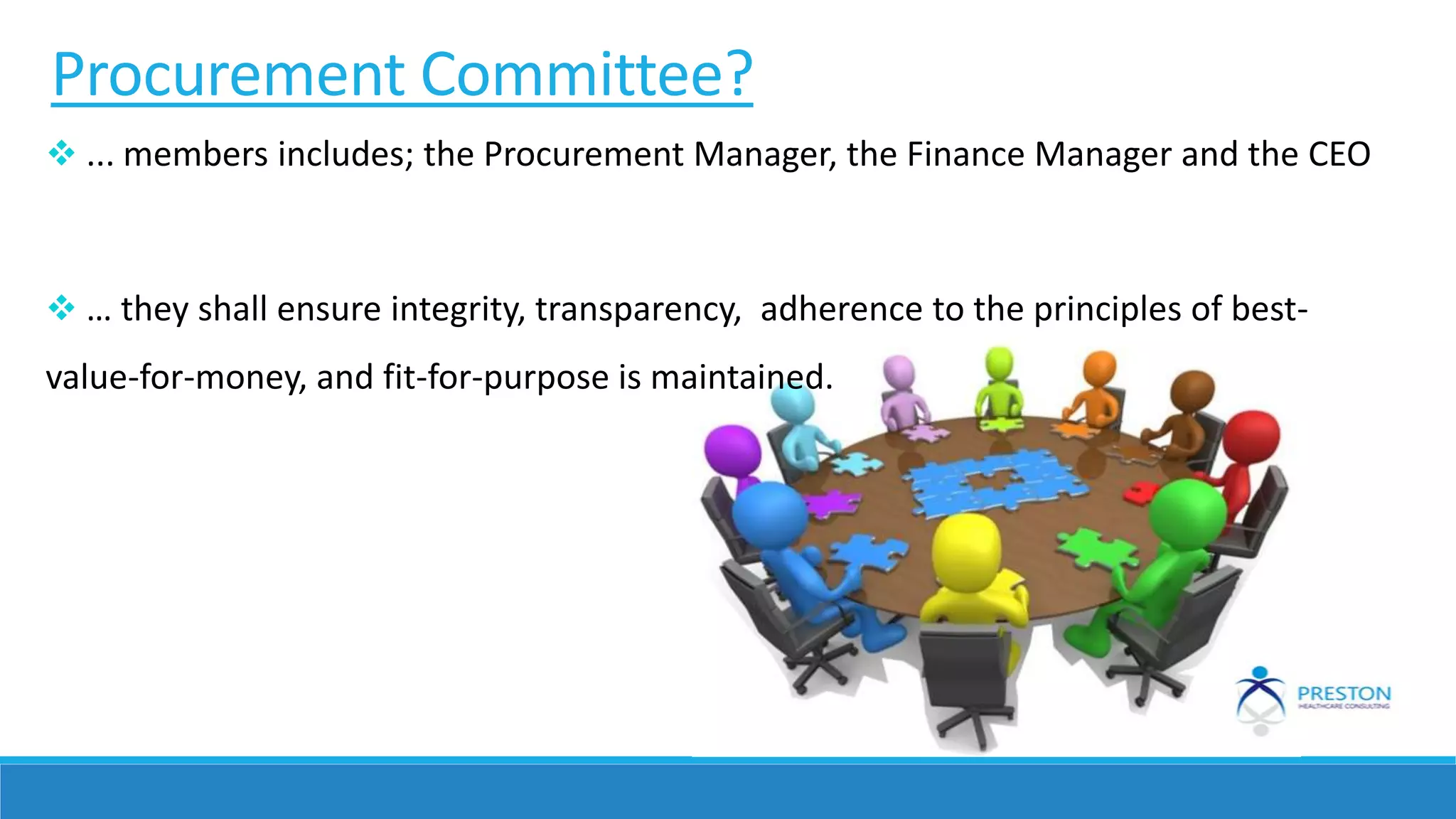 Procurement Committee?
 ... members includes; the Procurement Manager, the Finance Manager and the CEO
 … they shall ensure integrity, transparency, adherence to the principles of best-
value-for-money, and fit-for-purpose is maintained.
 