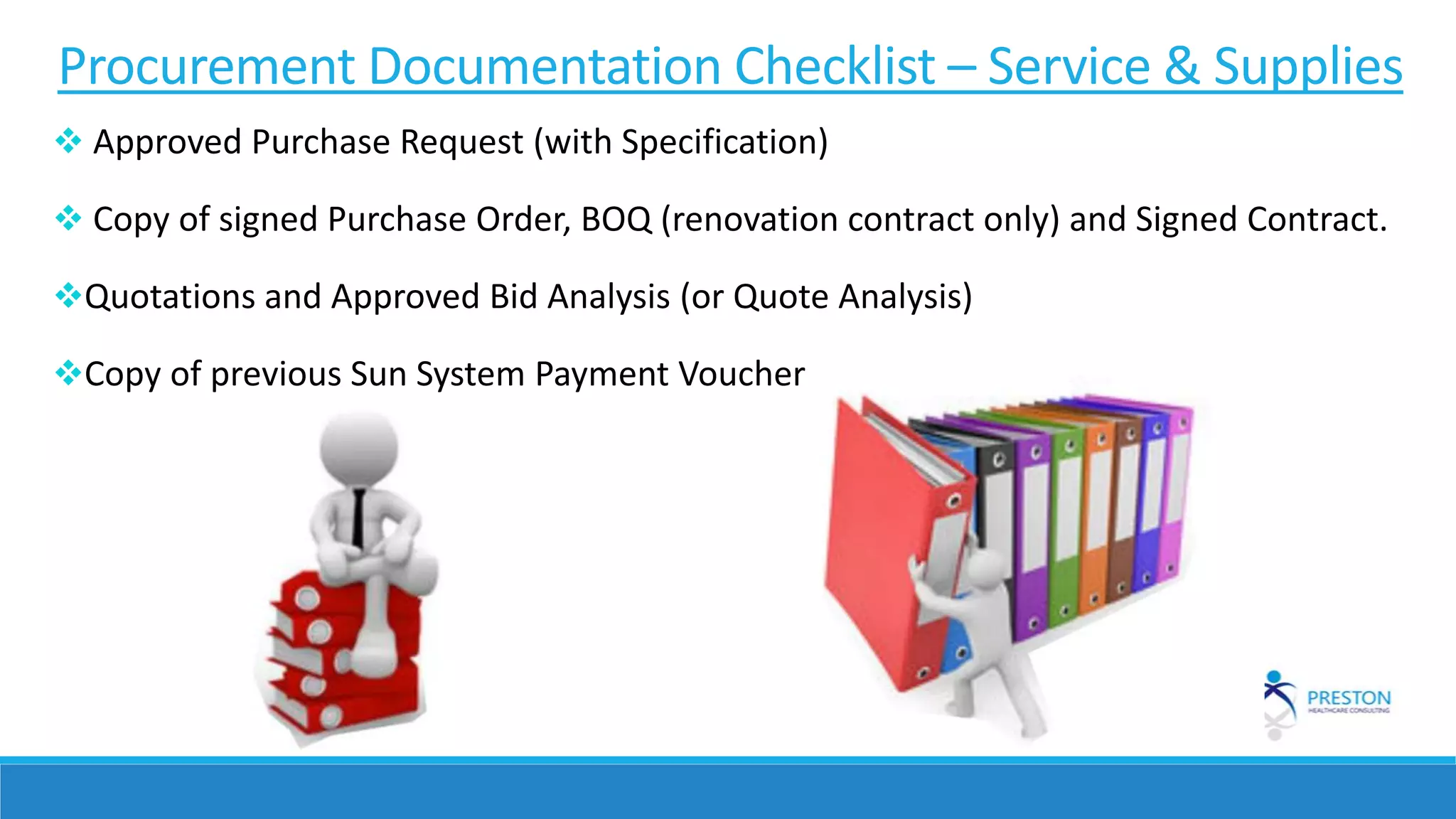 Procurement Documentation Checklist – Service & Supplies
 Approved Purchase Request (with Specification)
 Copy of signed Purchase Order, BOQ (renovation contract only) and Signed Contract.
Quotations and Approved Bid Analysis (or Quote Analysis)
Copy of previous Sun System Payment Voucher
 