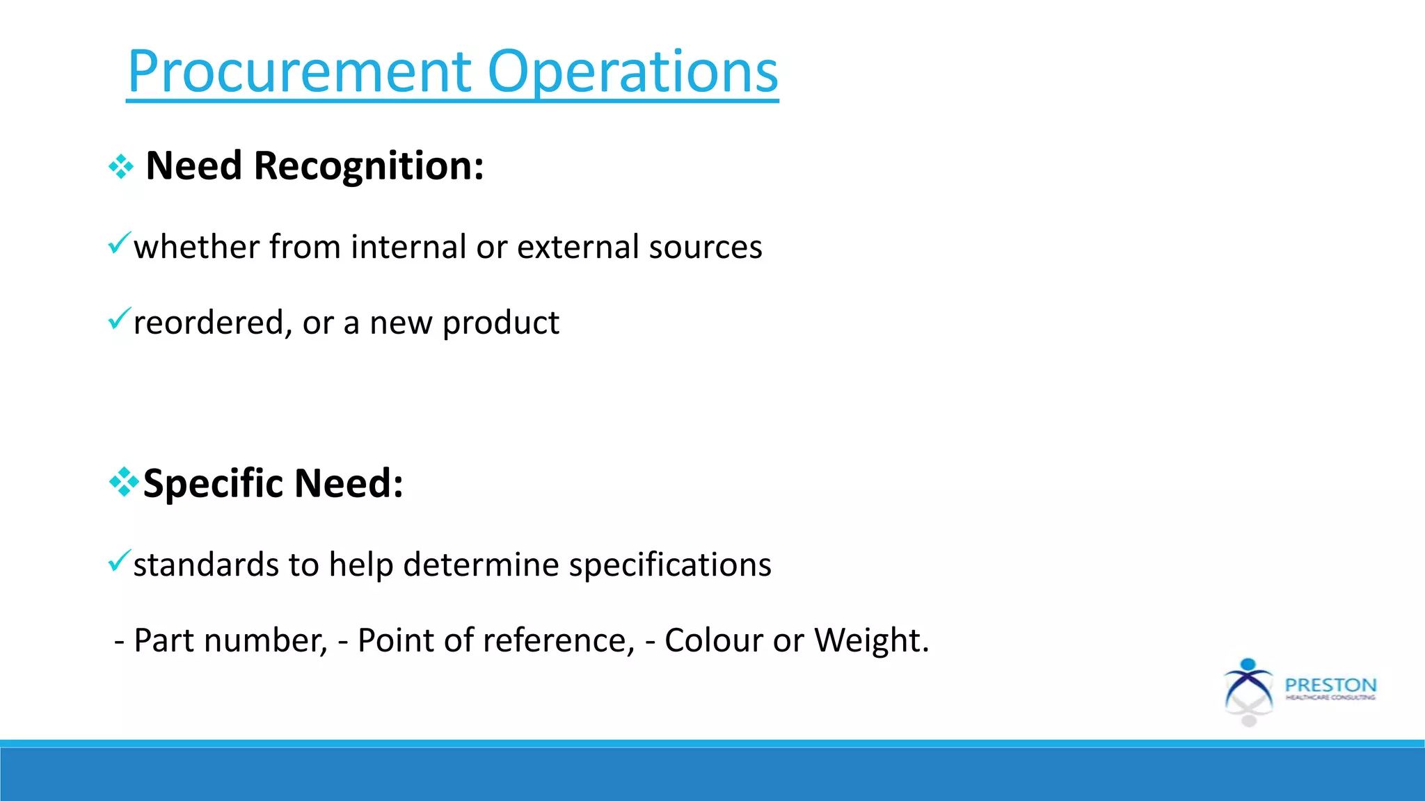Procurement Operations
 Need Recognition:
whether from internal or external sources
reordered, or a new product
Specific Need:
standards to help determine specifications
- Part number, - Point of reference, - Colour or Weight.
 