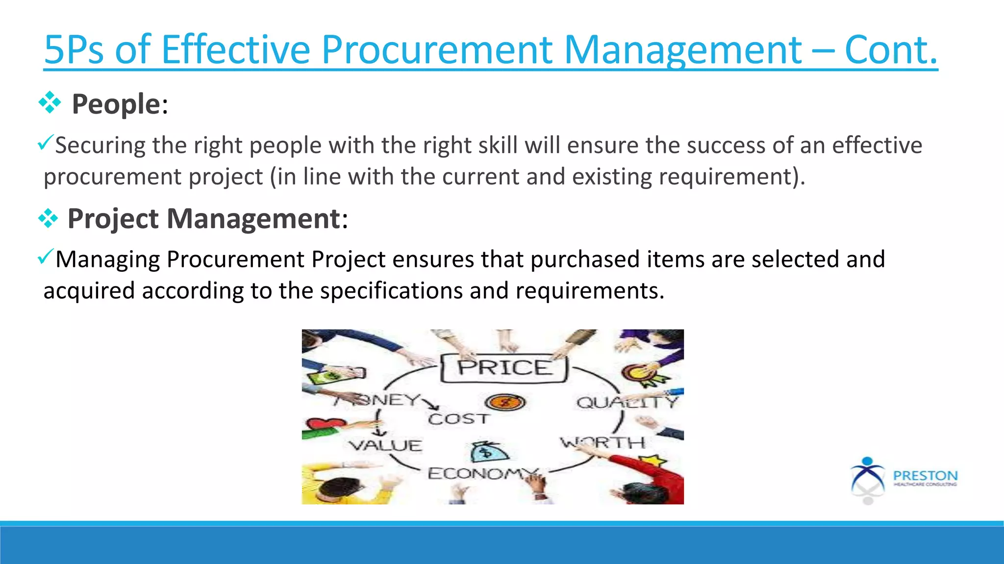 5Ps of Effective Procurement Management – Cont.
 People:
Securing the right people with the right skill will ensure the success of an effective
procurement project (in line with the current and existing requirement).
 Project Management:
Managing Procurement Project ensures that purchased items are selected and
acquired according to the specifications and requirements.
 
