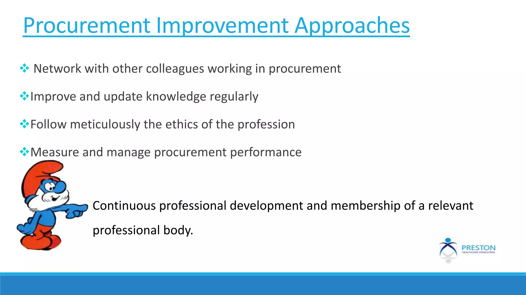 Procurement Improvement Approaches
 Network with other colleagues working in procurement
Improve and update knowledge regularly
Follow meticulously the ethics of the profession
Measure and manage procurement performance
Continuous professional development and membership of a relevant
professional body.
 