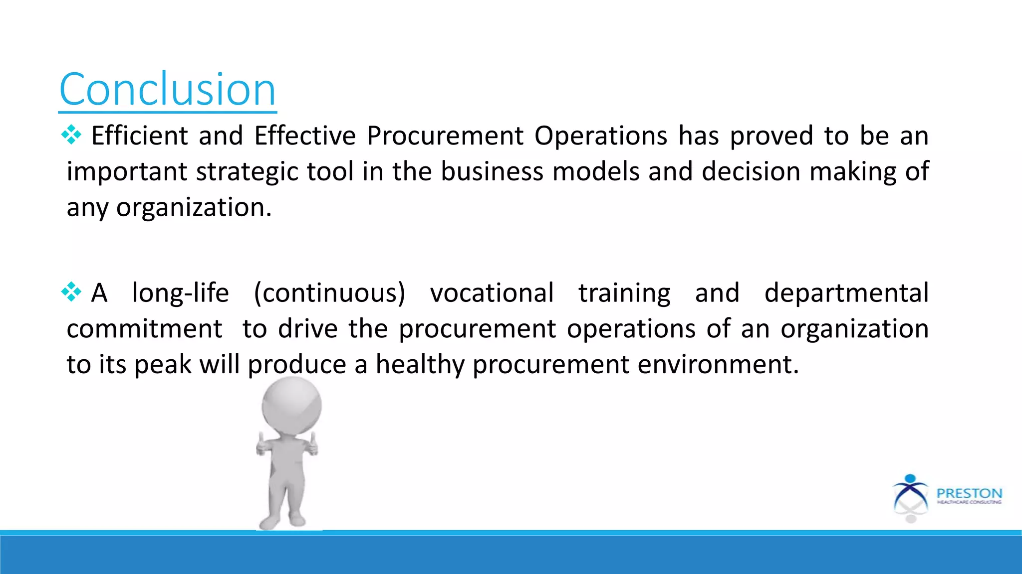 Conclusion
 Efficient and Effective Procurement Operations has proved to be an
important strategic tool in the business models and decision making of
any organization.
 A long-life (continuous) vocational training and departmental
commitment to drive the procurement operations of an organization
to its peak will produce a healthy procurement environment.
 