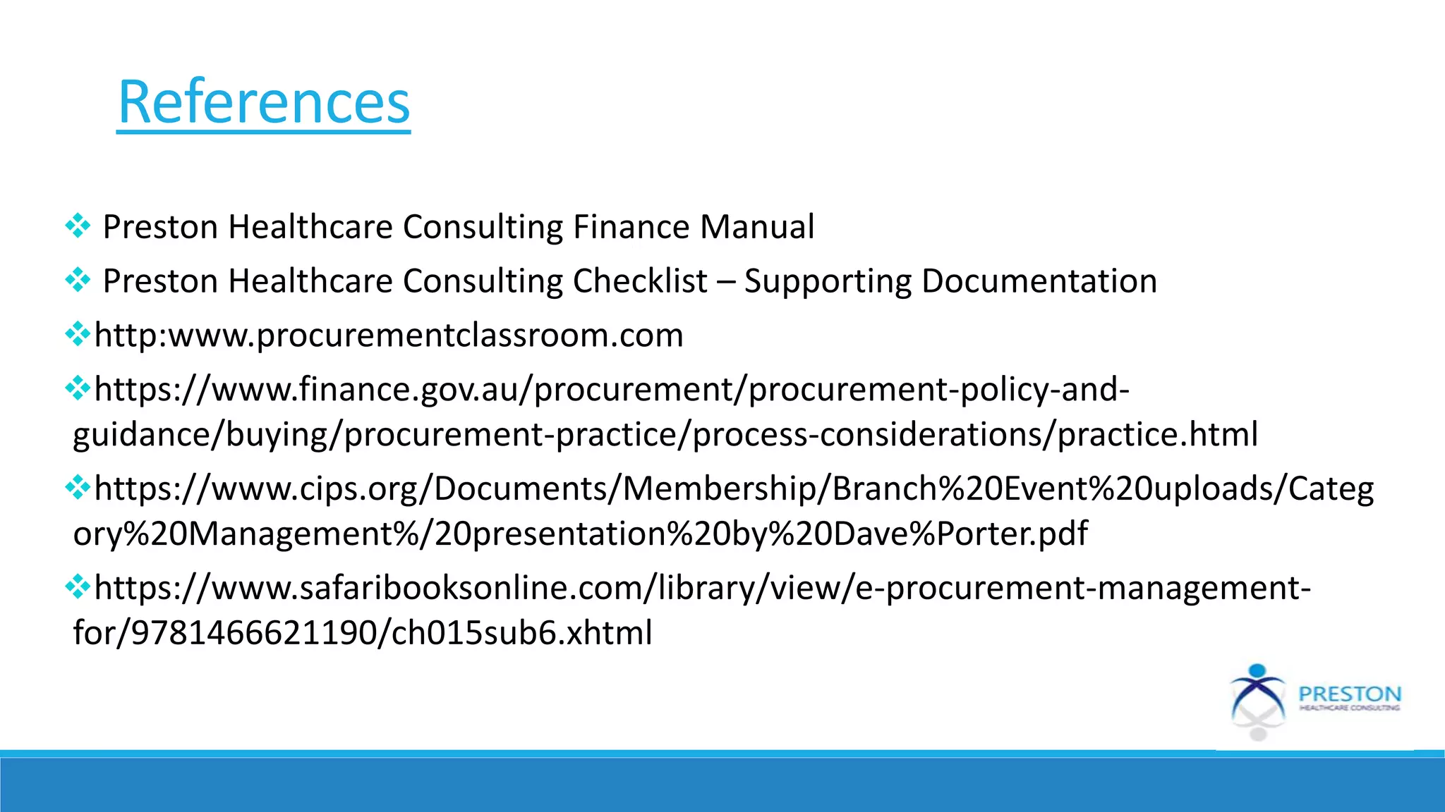 Preston Healthcare Consulting Finance Manual
 Preston Healthcare Consulting Checklist – Supporting Documentation
http:www.procurementclassroom.com
https://www.finance.gov.au/procurement/procurement-policy-and-
guidance/buying/procurement-practice/process-considerations/practice.html
https://www.cips.org/Documents/Membership/Branch%20Event%20uploads/Categ
ory%20Management%/20presentation%20by%20Dave%Porter.pdf
https://www.safaribooksonline.com/library/view/e-procurement-management-
for/9781466621190/ch015sub6.xhtml
References
 