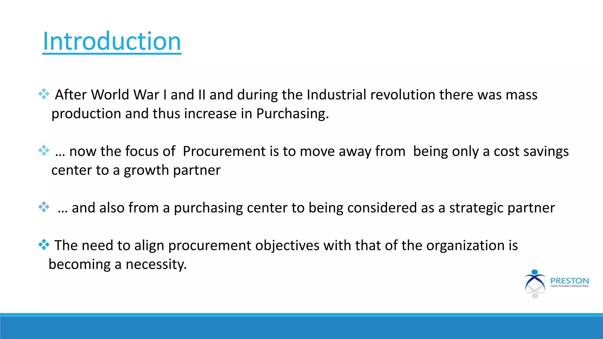 Introduction
 After World War I and II and during the Industrial revolution there was mass
production and thus increase in Purchasing.
 … now the focus of Procurement is to move away from being only a cost savings
center to a growth partner
 … and also from a purchasing center to being considered as a strategic partner
 The need to align procurement objectives with that of the organization is
becoming a necessity.
 