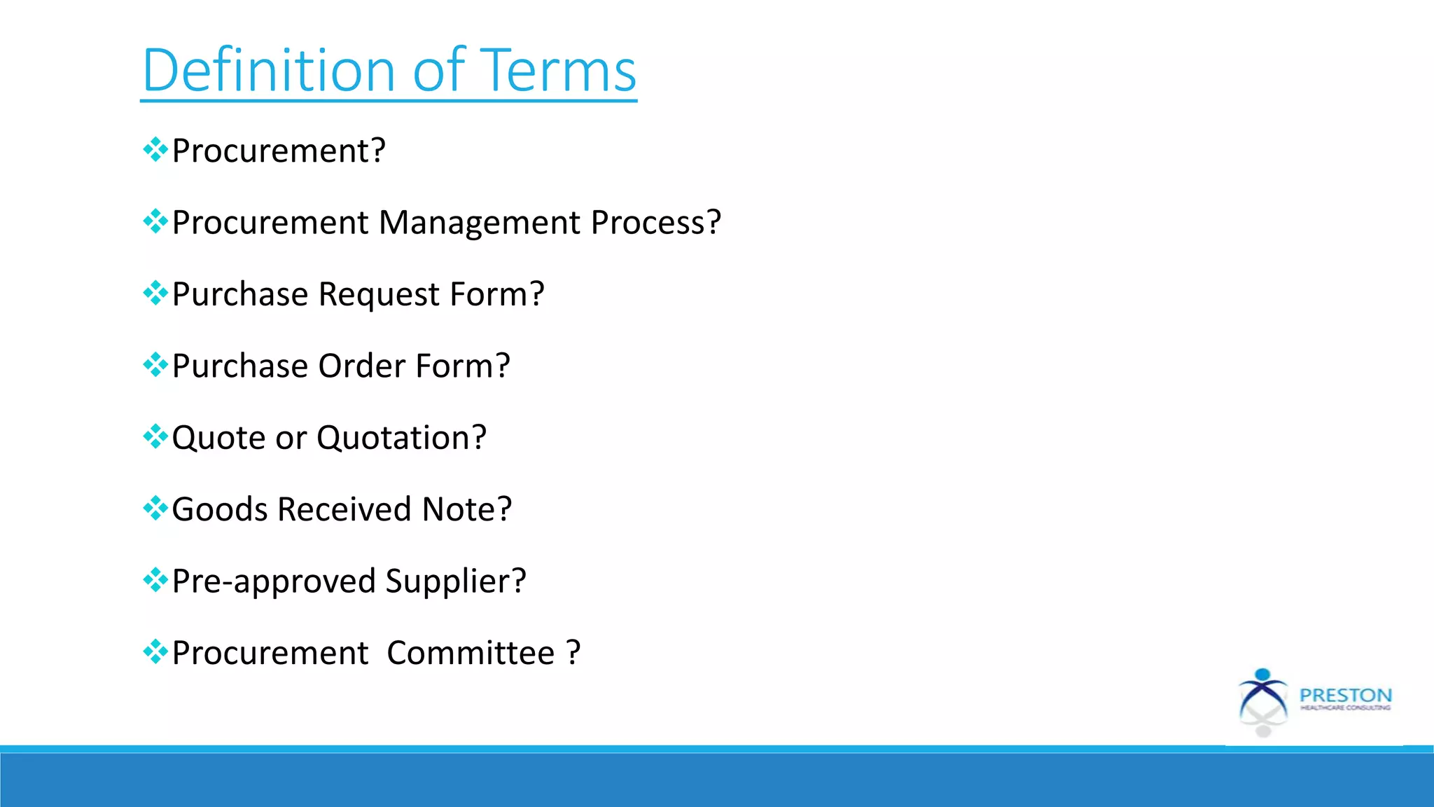 Definition of Terms
Procurement?
Procurement Management Process?
Purchase Request Form?
Purchase Order Form?
Quote or Quotation?
Goods Received Note?
Pre-approved Supplier?
Procurement Committee ?
 