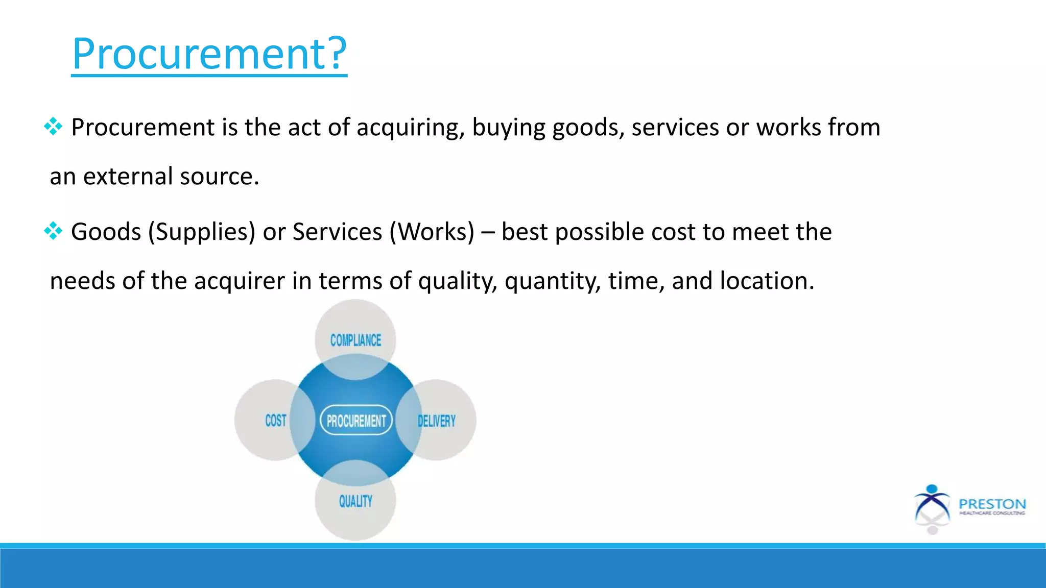 Procurement?
 Procurement is the act of acquiring, buying goods, services or works from
an external source.
 Goods (Supplies) or Services (Works) – best possible cost to meet the
needs of the acquirer in terms of quality, quantity, time, and location.
 