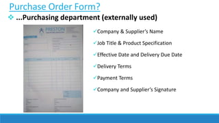 Purchase Order Form?
 ...Purchasing department (externally used)
Company & Supplier’s Name
Job Title & Product Specification
Effective Date and Delivery Due Date
Delivery Terms
Payment Terms
Company and Supplier’s Signature
 