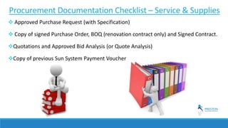 Procurement Documentation Checklist – Service & Supplies
 Approved Purchase Request (with Specification)
 Copy of signed Purchase Order, BOQ (renovation contract only) and Signed Contract.
Quotations and Approved Bid Analysis (or Quote Analysis)
Copy of previous Sun System Payment Voucher
 