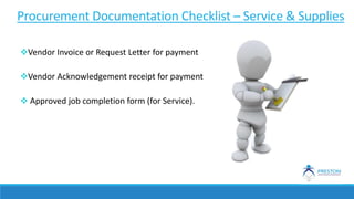 Vendor Invoice or Request Letter for payment
Vendor Acknowledgement receipt for payment
 Approved job completion form (for Service).
Procurement Documentation Checklist – Service & Supplies
 