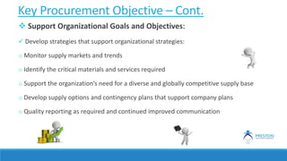 Key Procurement Objective – Cont.
 Support Organizational Goals and Objectives:
 Develop strategies that support organizational strategies:
o Monitor supply markets and trends
o Identify the critical materials and services required
o Support the organization’s need for a diverse and globally competitive supply base
o Develop supply options and contingency plans that support company plans
o Quality reporting as required and continued improved communication
 