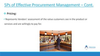 5Ps of Effective Procurement Management – Cont.
 Pricing:
Represents Vendors’ assessment of the value customers see in the product or
services and are willingly to pay for.
 