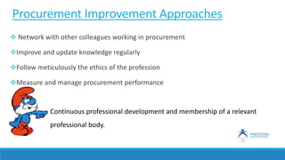 Procurement Improvement Approaches
 Network with other colleagues working in procurement
Improve and update knowledge regularly
Follow meticulously the ethics of the profession
Measure and manage procurement performance
Continuous professional development and membership of a relevant
professional body.
 