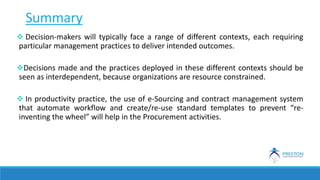 Summary
 Decision-makers will typically face a range of different contexts, each requiring
particular management practices to deliver intended outcomes.
Decisions made and the practices deployed in these different contexts should be
seen as interdependent, because organizations are resource constrained.
 In productivity practice, the use of e-Sourcing and contract management system
that automate workflow and create/re-use standard templates to prevent “re-
inventing the wheel” will help in the Procurement activities.
 