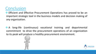 Conclusion
 Efficient and Effective Procurement Operations has proved to be an
important strategic tool in the business models and decision making of
any organization.
 A long-life (continuous) vocational training and departmental
commitment to drive the procurement operations of an organization
to its peak will produce a healthy procurement environment.
 