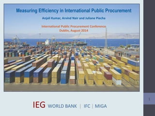 Measuring Efficiency in International Public Procurement
Anjali Kumar, Arvind Nair and Juliane Piecha
International Public Procurement Conference
Dublin, August 2014
1
IEG WORLD BANK | IFC | MIGA
 