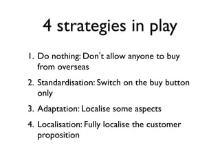 4 strategies in play
1. Do nothing: Don’t allow anyone to buy
   from overseas
2. Standardisation: Switch on the buy button
   only
3. Adaptation: Localise some aspects
4. Localisation: Fully localise the customer
   proposition
 