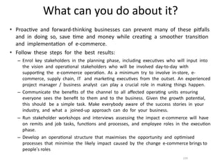 What	
  can	
  you	
  do	
  about	
  it?
• Proac*ve	
  	
  and	
  	
  forward-­‐thinking	
  	
  businesses	
  	
  can	
  	
  prevent	
  	
  many	
  	
  of	
  	
  these	
  	
  piOalls	
  	
  
  and	
  	
  in	
  	
  doing	
  	
  so,	
  	
  save	
  	
  *me	
  	
  and	
  	
  money	
  	
  while	
  	
  crea*ng	
  	
  a	
  	
  smoother	
  	
  transi*on	
  	
  
  and	
  	
  implementa*on	
  	
  of	
  	
  e-­‐commerce.	
  	
  	
  	
  
• Follow	
  	
  these	
  	
  steps	
  	
  for	
  	
  the	
  	
  best	
  	
  results:	
  	
  
      – Enrol	
  	
  key	
  	
  stakeholders	
  	
  in	
  	
  the	
  	
  planning	
  	
  phase,	
  	
  including	
  	
  execu*ves	
  	
  who	
  	
  will	
  	
  input	
  	
  into	
  	
  	
  
        the	
  	
  vision	
  	
  and	
  	
  opera*onal	
  	
  stakeholders	
  	
  who	
  	
  will	
  	
  be	
  	
  involved	
  	
  day-­‐to-­‐day	
  	
  with	
  	
  
        suppor*ng	
  	
  the	
  	
  	
  e-­‐commerce	
  	
  opera*on.	
  	
  As	
  	
  a	
  	
  minimum	
  	
  try	
  	
  to	
  	
  involve	
  	
  in-­‐store,	
  	
  e-­‐
        commerce,	
  	
  supply	
  	
  chain,	
  	
  IT	
  	
  	
  and	
  	
  marke*ng	
  	
  execu*ves	
  	
  from	
  	
  the	
  	
  outset.	
  	
  An	
  	
  experienced	
  	
  
        project	
  	
  manager	
  	
  /	
  	
  business	
  	
  analyst	
  	
  	
  can	
  	
  play	
  	
  a	
  	
  crucial	
  	
  role	
  	
  in	
  	
  making	
  	
  things	
  	
  happen.	
  	
  
      – Communicate	
  	
  the	
  	
  beneﬁts	
  	
  of	
  	
  the	
  	
  channel	
  	
  to	
  	
  all	
  	
  aﬀected	
  	
  opera*ng	
  	
  units	
  	
  ensuring	
  	
  	
  
        everyone	
  	
  sees	
  	
  the	
  	
  beneﬁt	
  	
  to	
  	
  them	
  	
  and	
  	
  to	
  	
  the	
  	
  business.	
  	
  Given	
  	
  the	
  	
  growth	
  	
  poten*al,	
  	
  
        this	
  	
  should	
  	
  	
  be	
  	
  a	
  	
  simple	
  	
  task.	
  	
  Make	
  	
  everybody	
  	
  aware	
  	
  of	
  	
  the	
  	
  success	
  	
  stories	
  	
  in	
  	
  your	
  	
  
        industry,	
  	
  and	
  	
  what	
  	
  a	
  	
  	
  joined-­‐up	
  	
  approach	
  	
  can	
  	
  do	
  	
  for	
  	
  your	
  	
  business.	
  	
  
      – Run	
  	
  stakeholder	
  	
  workshops	
  	
  and	
  	
  interviews	
  	
  assessing	
  	
  the	
  	
  impact	
  	
  e-­‐commerce	
  	
  will	
  	
  have	
  	
  	
  
        on	
  	
  remits	
  	
  and	
  	
  job	
  	
  tasks,	
  	
  func*ons	
  	
  and	
  	
  processes,	
  	
  and	
  	
  employee	
  	
  roles	
  	
  in	
  	
  the	
  	
  execu*on	
  	
  
        phase.	
  	
  
      – Develop	
  	
  an	
  	
  opera*onal	
  	
  structure	
  	
  that	
  	
  maximises	
  	
  the	
  	
  opportunity	
  	
  and	
  	
  op*mised	
  	
  	
  
        processes	
  	
  that	
  	
  minimise	
  	
  the	
  	
  likely	
  	
  impact	
  	
  caused	
  	
  by	
  	
  the	
  	
  change	
  	
  e-­‐commerce	
  brings	
  to	
  
        people’s	
  roles	
  
                                                                                                                                                                         239
 
