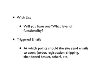 •   Wish List

     •   Will you have one? What level of
         functionality?

•   Triggered Emails

     •   At which points should the site send emails
         to users (order, registration, shipping,
         abandoned basket, other?, etc.
 