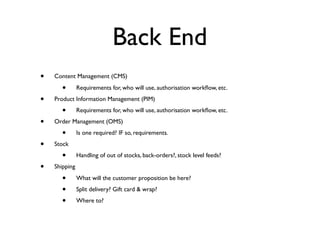 Back End
•   Content Management (CMS)

       •       Requirements for, who will use, authorisation workﬂow, etc.

•   Product Information Management (PIM)

       •       Requirements for, who will use, authorisation workﬂow, etc.

•   Order Management (OMS)

       •       Is one required? IF so, requirements.

•   Stock

       •       Handling of out of stocks, back-orders?, stock level feeds?

•   Shipping

       •       What will the customer proposition be here?

       •       Split delivery? Gift card & wrap?

       •       Where to?
 
