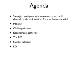 Agenda
•   Strategic developments in e-commerce and multi
    channel retail considerations for your business model

•   Planning

•   Challenges/issues

•   Requirements gathering

•   The RFP

•   Supplier selection

•   ROI
 
