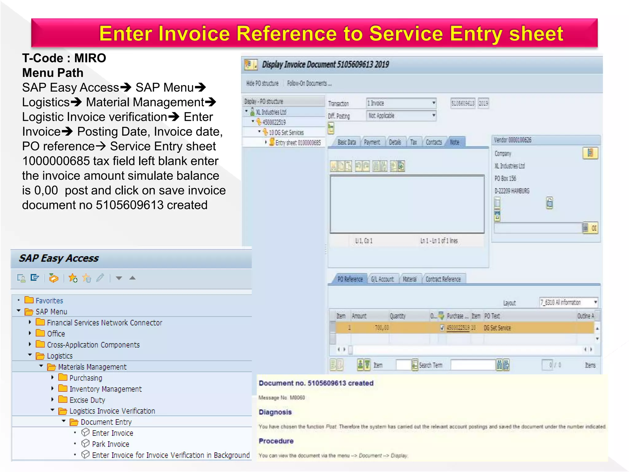 T-Code : MIRO
Menu Path
SAP Easy Access SAP Menu
Logistics Material Management
Logistic Invoice verification Enter
Invoice Posting Date, Invoice date,
PO reference Service Entry sheet
1000000685 tax field left blank enter
the invoice amount simulate balance
is 0,00 post and click on save invoice
document no 5105609613 created
 