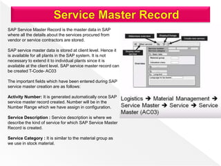 SAP Service Master Record is the master data in SAP
where all the details about the services procured from
vendor or service contractors are stored.
SAP service master data is stored at client level. Hence it
is available for all plants in the SAP system. It is not
necessary to extend it to individual plants since it is
available at the client level. SAP service master record can
be created T-Code- AC03
The important fields which have been entered during SAP
service master creation are as follows:
Activity Number: It is generated automatically once SAP
service master record created. Number will be in the
Number Range which we have assign in configuration.
Service Description : Service description is where we
describe the kind of service for which SAP Service Master
Record is created.
Service Category : It is similar to the material group as
we use in stock material.
 