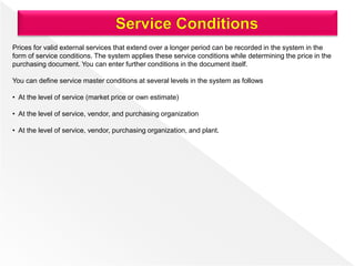 Prices for valid external services that extend over a longer period can be recorded in the system in the
form of service conditions. The system applies these service conditions while determining the price in the
purchasing document. You can enter further conditions in the document itself.
You can define service master conditions at several levels in the system as follows
• At the level of service (market price or own estimate)
• At the level of service, vendor, and purchasing organization
• At the level of service, vendor, purchasing organization, and plant.
 