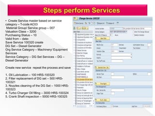 • Create Service master based on service
category – T-code AC03
Material Group/ Service group – 007
Valuation Class – 3200
Purchasing Status – 10
Valid from – date-
Save Service 100320 create
DG Set – Diesel Generator
Org Service Category – Machinery/ Equipment
Services
Service Category – DG Set Services – DG –
Diesel Generator
Create new service repeat the process and save
1. Oil Lubrication – 100 HRS-100320
2. Filter replacement of DG set – 500 HRS-
100321
3. Nozzles cleaning of the DG Set – 1000 HRS-
100323
4. Turbo Charger Oil filling – 3000 HRS-100324
5. Crank Shaft inspection – 5000 HRS-100325
 