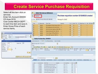 Select all line item click on
services
Enter G/L Account 400000
CO Area 2019
Cost Center MECH DEPT
to each line item and save it.
Enter Gross Price of each
service items,
 