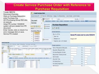 T-code: ME21N
Document Overview
Click on Purchase Requisition
enter Purchase Org
2011Purchasing Group R20 click
on execute
Adopt PR number 10048030
system will pick details from PR
document
Enter Vendor, click on check if no
error message click on save.
Service PO created
 