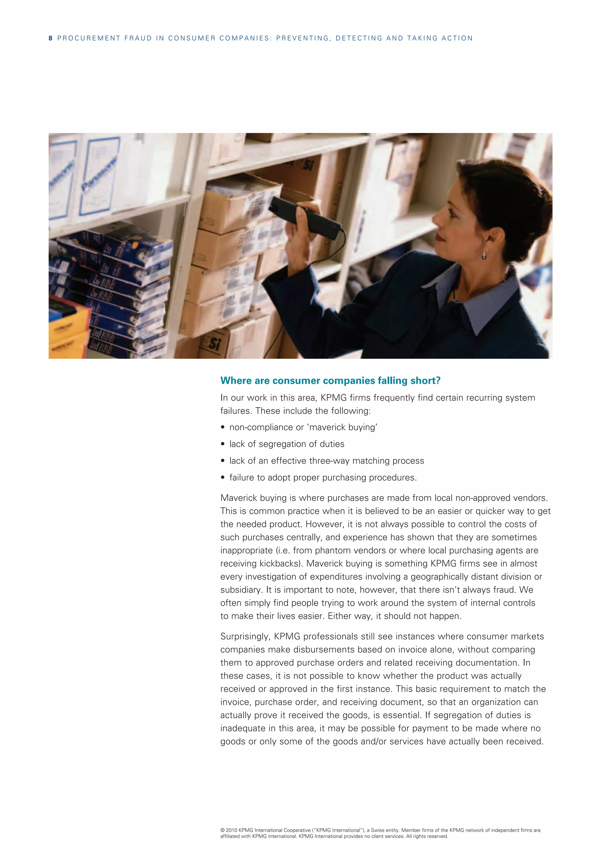 8  P R O C U R E M E N T F R A U D I N C O N S U M E R C O M P A N I E S : P R E V E N T I N G , D E T E C T I N G A N D T A K I N G A C T I O N




                                                          Where are consumer companies falling short?
                                                          In our work in this area, KPMG firms frequently find certain recurring system
                                                          failures. These include the following:
                                                          •	 non-compliance or ‘maverick buying’
                                                          •	 lack of segregation of duties
                                                          •	 lack of an effective three-way matching process
                                                          •	 failure to adopt proper purchasing procedures.

                                                          Maverick buying is where purchases are made from local non-approved vendors.
                                                          This is common practice when it is believed to be an easier or quicker way to get
                                                          the needed product. However, it is not always possible to control the costs of
                                                          such purchases centrally, and experience has shown that they are sometimes
                                                          inappropriate (i.e. from phantom vendors or where local purchasing agents are
                                                          receiving kickbacks). Maverick buying is something KPMG firms see in almost
                                                          every investigation of expenditures involving a geographically distant division or
                                                          subsidiary. It is important to note, however, that there isn’t always fraud. We
                                                          often simply find people trying to work around the system of internal controls
                                                          to make their lives easier. Either way, it should not happen.

                                                          Surprisingly, KPMG professionals still see instances where consumer markets
                                                          companies make disbursements based on invoice alone, without comparing
                                                          them to approved purchase orders and related receiving documentation. In
                                                          these cases, it is not possible to know whether the product was actually
                                                          received or approved in the first instance. This basic requirement to match the
                                                          invoice, purchase order, and receiving document, so that an organization can
                                                          actually prove it received the goods, is essential. If segregation of duties is
                                                          inadequate in this area, it may be possible for payment to be made where no
                                                          goods or only some of the goods and/or services have actually been received.




                                                          © 2010 KPMG International Cooperative (“KPMG International”), a Swiss entity. Member firms of the KPMG network of independent firms are
                                                          affiliated with KPMG International. KPMG International provides no client services. All rights reserved.
 