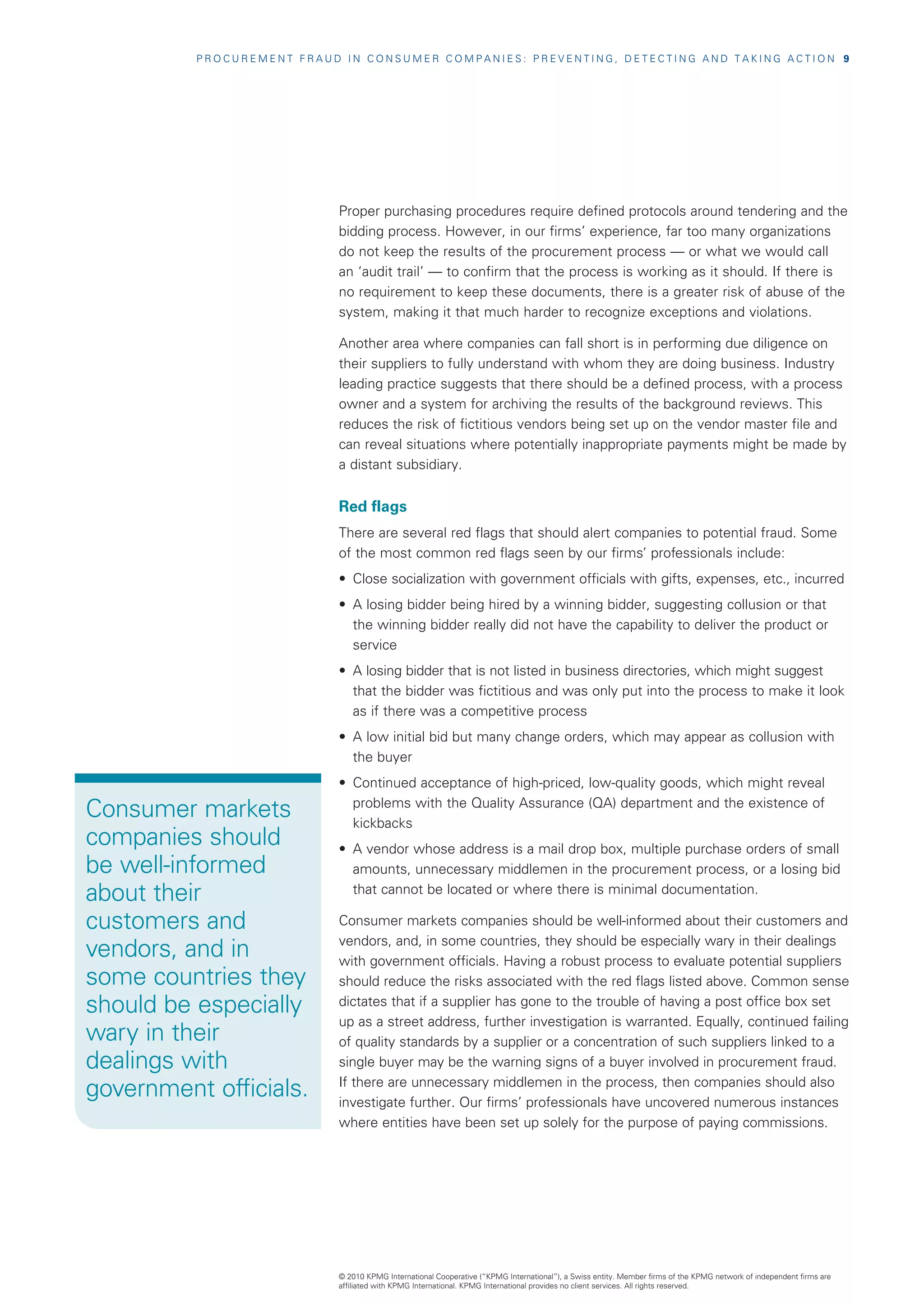 PROCUREMENT FRAUD IN CONSUMER COMPANIES: PREVENTING, DETECTING AND TAKING ACTION  9




                            Proper purchasing procedures require defined protocols around tendering and the
                            bidding process. However, in our firms’ experience, far too many organizations
                            do not keep the results of the procurement process — or what we would call
                            an ‘audit trail’ — to confirm that the process is working as it should. If there is
                            no requirement to keep these documents, there is a greater risk of abuse of the
                            system, making it that much harder to recognize exceptions and violations.

                            Another area where companies can fall short is in performing due diligence on
                            their suppliers to fully understand with whom they are doing business. Industry
                            leading practice suggests that there should be a defined process, with a process
                            owner and a system for archiving the results of the background reviews. This
                            reduces the risk of fictitious vendors being set up on the vendor master file and
                            can reveal situations where potentially inappropriate payments might be made by
                            a distant subsidiary.


                            Red flags
                            There are several red flags that should alert companies to potential fraud. Some
                            of the most common red flags seen by our firms’ professionals include:
                            •	 Close socialization with government officials with gifts, expenses, etc., incurred
                            •	 A losing bidder being hired by a winning bidder, suggesting collusion or that
                               the winning bidder really did not have the capability to deliver the product or
                               service
                            •	 A losing bidder that is not listed in business directories, which might suggest
                               that the bidder was fictitious and was only put into the process to make it look
                               as if there was a competitive process
                            •	 A low initial bid but many change orders, which may appear as collusion with
                               the buyer
                            •	 Continued acceptance of high-priced, low-quality goods, which might reveal

Consumer markets               problems with the Quality Assurance (QA) department and the existence of
                               kickbacks
companies should            •	 A vendor whose address is a mail drop box, multiple purchase orders of small
be well-informed               amounts, unnecessary middlemen in the procurement process, or a losing bid
about their                    that cannot be located or where there is minimal documentation.

customers and               Consumer markets companies should be well-informed about their customers and
                            vendors, and, in some countries, they should be especially wary in their dealings
vendors, and in             with government officials. Having a robust process to evaluate potential suppliers
some countries they         should reduce the risks associated with the red flags listed above. Common sense
should be especially        dictates that if a supplier has gone to the trouble of having a post office box set
                            up as a street address, further investigation is warranted. Equally, continued failing
wary in their               of quality standards by a supplier or a concentration of such suppliers linked to a
dealings with               single buyer may be the warning signs of a buyer involved in procurement fraud.

government officials.       If there are unnecessary middlemen in the process, then companies should also
                            investigate further. Our firms’ professionals have uncovered numerous instances
                            where entities have been set up solely for the purpose of paying commissions.




                            © 2010 KPMG International Cooperative (“KPMG International”), a Swiss entity. Member firms of the KPMG network of independent firms are
                            affiliated with KPMG International. KPMG International provides no client services. All rights reserved.
 