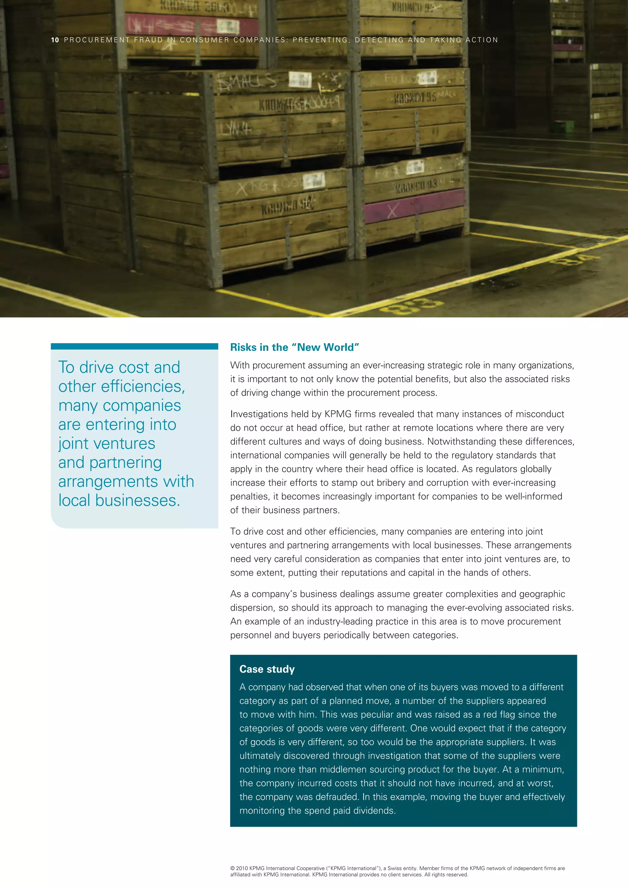 10  P R O C U R E M E N T F R A U D I N C O N S U M E R C O M P A N I E S : P R E V E N T I N G , D E T E C T I N G A N D T A K I N G A C T I O N




                                                          Risks in the “New World”

  To drive cost and                                       With procurement assuming an ever-increasing strategic role in many organizations,
                                                          it is important to not only know the potential benefits, but also the associated risks
  other efficiencies,                                     of driving change within the procurement process.
  many companies                                          Investigations held by KPMG firms revealed that many instances of misconduct
  are entering into                                       do not occur at head office, but rather at remote locations where there are very
  joint ventures                                          different cultures and ways of doing business. Notwithstanding these differences,
                                                          international companies will generally be held to the regulatory standards that
  and partnering                                          apply in the country where their head office is located. As regulators globally
  arrangements with                                       increase their efforts to stamp out bribery and corruption with ever-increasing

  local businesses.                                       penalties, it becomes increasingly important for companies to be well-informed
                                                          of their business partners.

                                                          To drive cost and other efficiencies, many companies are entering into joint
                                                          ventures and partnering arrangements with local businesses. These arrangements
                                                          need very careful consideration as companies that enter into joint ventures are, to
                                                          some extent, putting their reputations and capital in the hands of others.

                                                          As a company’s business dealings assume greater complexities and geographic
                                                          dispersion, so should its approach to managing the ever-evolving associated risks.
                                                          An example of an industry-leading practice in this area is to move procurement
                                                          personnel and buyers periodically between categories.


                                                             Case study
                                                             A company had observed that when one of its buyers was moved to a different
                                                             category as part of a planned move, a number of the suppliers appeared
                                                             to move with him. This was peculiar and was raised as a red flag since the
                                                             categories of goods were very different. One would expect that if the category
                                                             of goods is very different, so too would be the appropriate suppliers. It was
                                                             ultimately discovered through investigation that some of the suppliers were
                                                             nothing more than middlemen sourcing product for the buyer. At a minimum,
                                                             the company incurred costs that it should not have incurred, and at worst,
                                                             the company was defrauded. In this example, moving the buyer and effectively
                                                             monitoring the spend paid dividends.




                                                          © 2010 KPMG International Cooperative (“KPMG International”), a Swiss entity. Member firms of the KPMG network of independent firms are
                                                          affiliated with KPMG International. KPMG International provides no client services. All rights reserved.
 