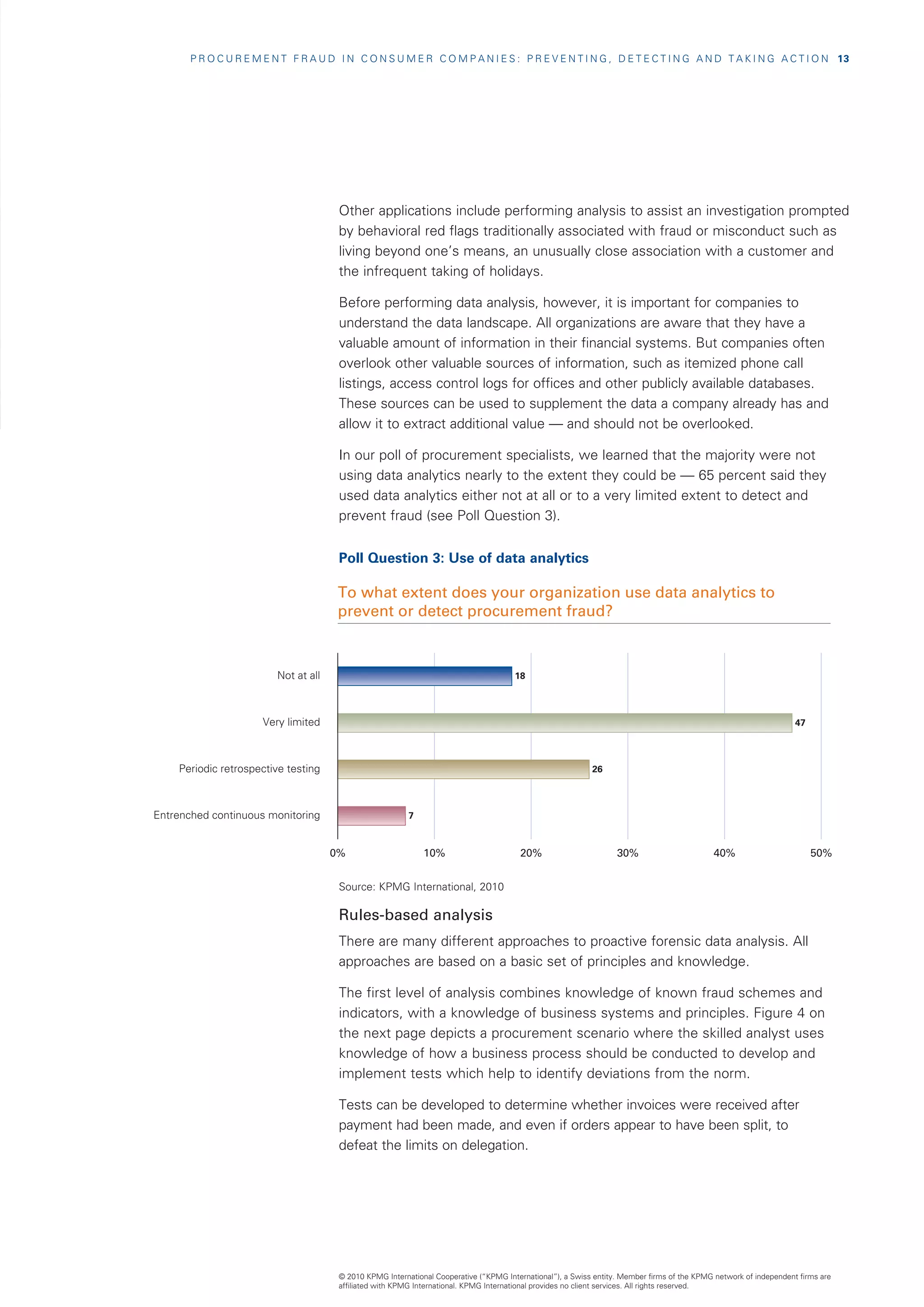 P R O C U R E M E N T F R A U D I N C O N S U M E R C O M P A N I E S : P R E V E N T I N G , D E T E C T I N G A N D T A K I N G A C T I O N   13




                                        Other applications include performing analysis to assist an investigation prompted
                                        by behavioral red flags traditionally associated with fraud or misconduct such as
                                        living beyond one’s means, an unusually close association with a customer and
                                        the infrequent taking of holidays.

                                        Before performing data analysis, however, it is important for companies to
                                        understand the data landscape. All organizations are aware that they have a
                                        valuable amount of information in their financial systems. But companies often
                                        overlook other valuable sources of information, such as itemized phone call
                                        listings, access control logs for offices and other publicly available databases.
                                        These sources can be used to supplement the data a company already has and
                                        allow it to extract additional value — and should not be overlooked.

                                        In our poll of procurement specialists, we learned that the majority were not
                                        using data analytics nearly to the extent they could be — 65 percent said they
                                        used data analytics either not at all or to a very limited extent to detect and
                                        prevent fraud (see Poll Question 3).


                                        Poll Question 3: Use of data analytics

                                       To what extent does your organization use data analytics to
                                       prevent or detect procurement fraud?



                          Not at all                                                    18



                       Very limited                                                                                                                                  47



    Periodic retrospective testing                                                                           26



Entrenched continuous monitoring                           7



                                       0%                      10%                       20%                        30%                       40%                         50%


                                        Source: KPMG International, 2010

                                        Rules-based analysis
                                        There are many different approaches to proactive forensic data analysis. All
                                        approaches are based on a basic set of principles and knowledge.

                                        The first level of analysis combines knowledge of known fraud schemes and
                                        indicators, with a knowledge of business systems and principles. Figure 4 on
                                        the next page depicts a procurement scenario where the skilled analyst uses
                                        knowledge of how a business process should be conducted to develop and
                                        implement tests which help to identify deviations from the norm.

                                        Tests can be developed to determine whether invoices were received after
                                        payment had been made, and even if orders appear to have been split, to
                                        defeat the limits on delegation.




                                        © 2010 KPMG International Cooperative (“KPMG International”), a Swiss entity. Member firms of the KPMG network of independent firms are
                                        affiliated with KPMG International. KPMG International provides no client services. All rights reserved.
 