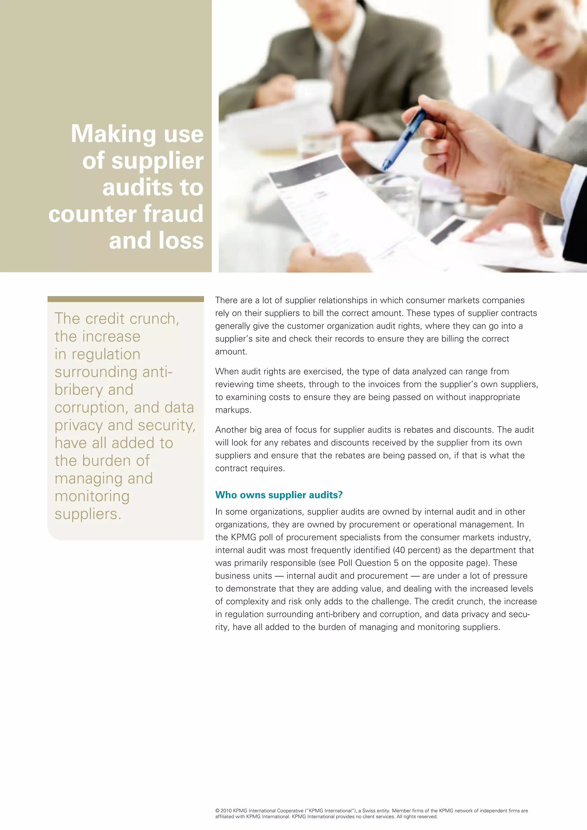 Making use
  of supplier
    audits to
counter fraud
     and loss

                        There are a lot of supplier relationships in which consumer markets companies
                        rely on their suppliers to bill the correct amount. These types of supplier contracts
The credit crunch,      generally give the customer organization audit rights, where they can go into a
the increase            supplier’s site and check their records to ensure they are billing the correct
in regulation           amount.

surrounding anti-       When audit rights are exercised, the type of data analyzed can range from
                        reviewing time sheets, through to the invoices from the supplier’s own suppliers,
bribery and             to examining costs to ensure they are being passed on without inappropriate
corruption, and data    markups.
privacy and security,   Another big area of focus for supplier audits is rebates and discounts. The audit
have all added to       will look for any rebates and discounts received by the supplier from its own
                        suppliers and ensure that the rebates are being passed on, if that is what the
the burden of           contract requires.
managing and
monitoring              Who owns supplier audits?

suppliers.              In some organizations, supplier audits are owned by internal audit and in other
                        organizations, they are owned by procurement or operational management. In
                        the KPMG poll of procurement specialists from the consumer markets industry,
                        internal audit was most frequently identified (40 percent) as the department that
                        was primarily responsible (see Poll Question 5 on the opposite page). These
                        business units — internal audit and procurement — are under a lot of pressure
                        to demonstrate that they are adding value, and dealing with the increased levels
                        of complexity and risk only adds to the challenge. The credit crunch, the increase
                        in regulation surrounding anti-bribery and corruption, and data privacy and secu-
                        rity, have all added to the burden of managing and monitoring suppliers.




                        © 2010 KPMG International Cooperative (“KPMG International”), a Swiss entity. Member firms of the KPMG network of independent firms are
                        affiliated with KPMG International. KPMG International provides no client services. All rights reserved.
 