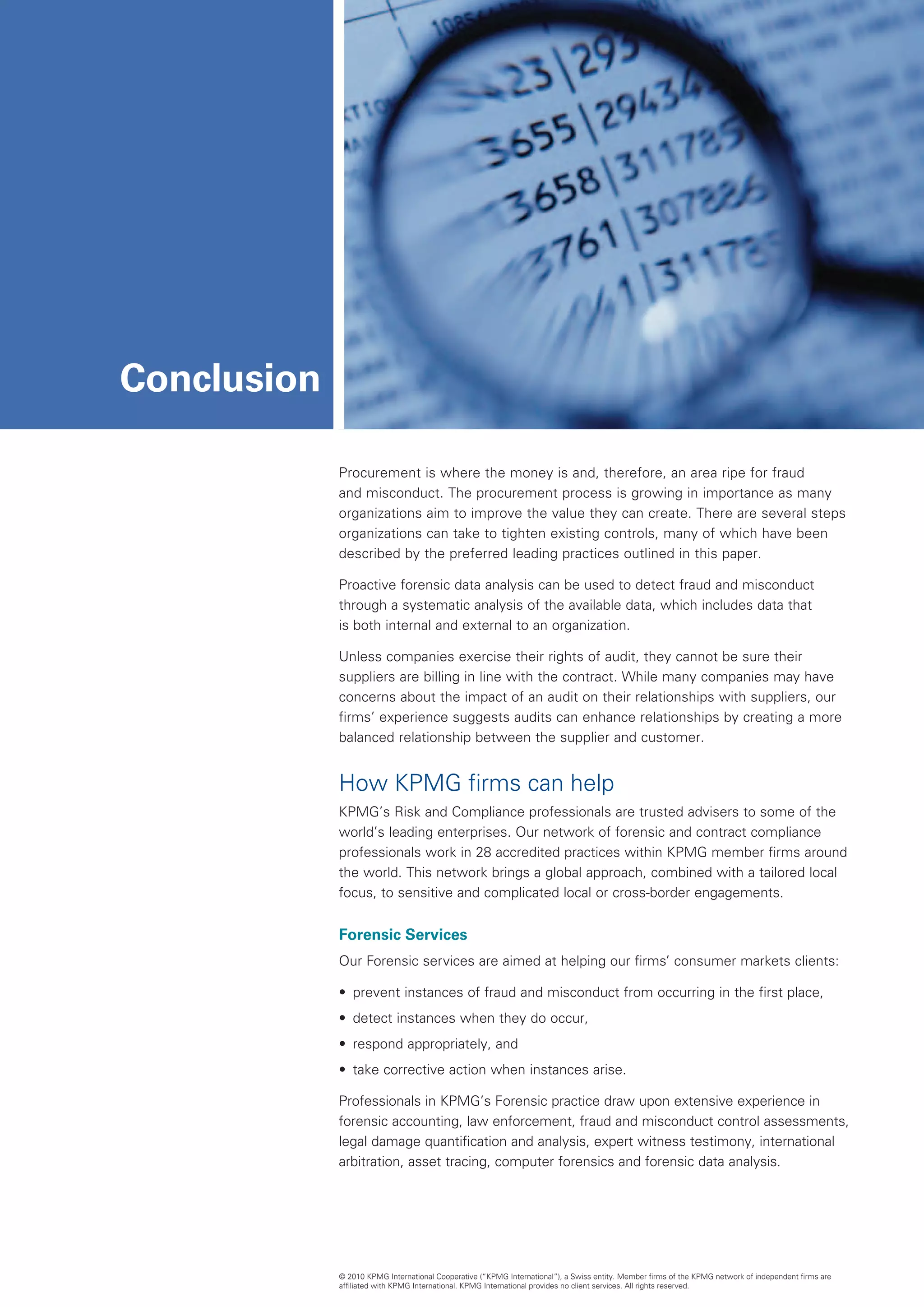 Conclusion

             Procurement is where the money is and, therefore, an area ripe for fraud
             and misconduct. The procurement process is growing in importance as many
             organizations aim to improve the value they can create. There are several steps
             organizations can take to tighten existing controls, many of which have been
             described by the preferred leading practices outlined in this paper.

             Proactive forensic data analysis can be used to detect fraud and misconduct
             through a systematic analysis of the available data, which includes data that
             is both internal and external to an organization.

             Unless companies exercise their rights of audit, they cannot be sure their
             suppliers are billing in line with the contract. While many companies may have
             concerns about the impact of an audit on their relationships with suppliers, our
             firms’ experience suggests audits can enhance relationships by creating a more
             balanced relationship between the supplier and customer.


             How KPMG firms can help
             KPMG’s Risk and Compliance professionals are trusted advisers to some of the
             world’s leading enterprises. Our network of forensic and contract compliance
             professionals work in 28 accredited practices within KPMG member firms around
             the world. This network brings a global approach, combined with a tailored local
             focus, to sensitive and complicated local or cross-border engagements.


             Forensic Services
             Our Forensic services are aimed at helping our firms’ consumer markets clients:

             •	 prevent instances of fraud and misconduct from occurring in the first place,
             •	 detect instances when they do occur,
             •	 respond appropriately, and
             •	 take corrective action when instances arise.

             Professionals in KPMG’s Forensic practice draw upon extensive experience in
             forensic accounting, law enforcement, fraud and misconduct control assessments,
             legal damage quantification and analysis, expert witness testimony, international
             arbitration, asset tracing, computer forensics and forensic data analysis.




             © 2010 KPMG International Cooperative (“KPMG International”), a Swiss entity. Member firms of the KPMG network of independent firms are
             affiliated with KPMG International. KPMG International provides no client services. All rights reserved.
 
