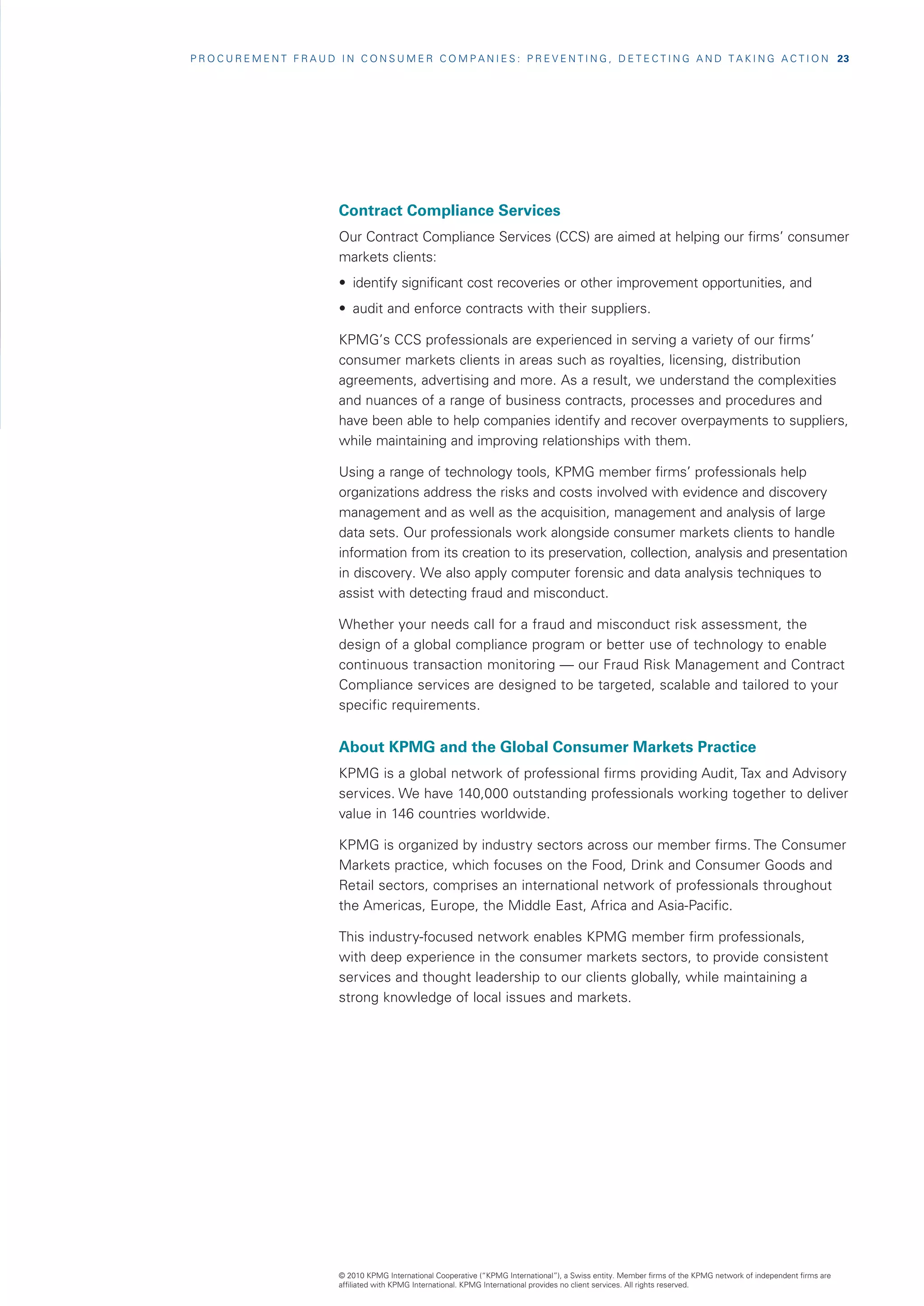 P R O C U R E M E N T F R A U D I N C O N S U M E R C O M P A N I E S : P R E V E N T I N G , D E T E C T I N G A N D T A K I N G A C T I O N   23




                                Contract Compliance Services
                                Our Contract Compliance Services (CCS) are aimed at helping our firms’ consumer
                                markets clients:
                                •	 identify significant cost recoveries or other improvement opportunities, and
                                •	 audit and enforce contracts with their suppliers.

                                KPMG’s CCS professionals are experienced in serving a variety of our firms’
                                consumer markets clients in areas such as royalties, licensing, distribution
                                agreements, advertising and more. As a result, we understand the complexities
                                and nuances of a range of business contracts, processes and procedures and
                                have been able to help companies identify and recover overpayments to suppliers,
                                while maintaining and improving relationships with them.

                                Using a range of technology tools, KPMG member firms’ professionals help
                                organizations address the risks and costs involved with evidence and discovery
                                management and as well as the acquisition, management and analysis of large
                                data sets. Our professionals work alongside consumer markets clients to handle
                                information from its creation to its preservation, collection, analysis and presentation
                                in discovery. We also apply computer forensic and data analysis techniques to
                                assist with detecting fraud and misconduct.

                                Whether your needs call for a fraud and misconduct risk assessment, the
                                design of a global compliance program or better use of technology to enable
                                continuous transaction monitoring — our Fraud Risk Management and Contract
                                Compliance services are designed to be targeted, scalable and tailored to your
                                specific requirements.


                                About KPMG and the Global Consumer Markets Practice
                                KPMG is a global network of professional firms providing Audit, Tax and Advisory
                                services. We have 140,000 outstanding professionals working together to deliver
                                value in 146 countries worldwide.

                                KPMG is organized by industry sectors across our member firms. The Consumer
                                Markets practice, which focuses on the Food, Drink and Consumer Goods and
                                Retail sectors, comprises an international network of professionals throughout
                                the Americas, Europe, the Middle East, Africa and Asia-Pacific.

                                This industry-focused network enables KPMG member firm professionals,
                                with deep experience in the consumer markets sectors, to provide consistent
                                services and thought leadership to our clients globally, while maintaining a
                                strong knowledge of local issues and markets.




                                © 2010 KPMG International Cooperative (“KPMG International”), a Swiss entity. Member firms of the KPMG network of independent firms are
                                affiliated with KPMG International. KPMG International provides no client services. All rights reserved.
 